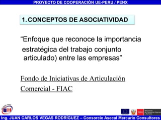 Ing. JUAN CARLOS VEGAS RODRÍGUEZ – Consorcio Asecal Mercurio Consultores
“Enfoque que reconoce la importancia
estratégica del trabajo conjunto
articulado) entre las empresas”
Fondo de Iniciativas de Articulación
Comercial - FIAC
PROYECTO DE COOPERACIÓN UE-PERU / PENX
1.CONCEPTOS DE ASOCIATIVIDAD
 