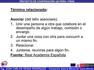 Ing. JUAN CARLOS VEGAS RODRÍGUEZ – Consorcio Asecal Mercurio Consultores
Término relacionado:
Asociar (del latín associare).
1. Unir una persona a otra que colabore en el
desempeño de algún trabajo, comisión o
encargo.
2. Juntar una cosa con otra para concurrir a
un mismo fin.
3. Relacionar.
4. Juntarse, reunirse para algún fin.
Fuente: Real Academia Española
PROYECTO DE COOPERACIÓN UE-PERU / PENX
 