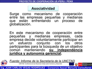 Ing. JUAN CARLOS VEGAS RODRÍGUEZ – Consorcio Asecal Mercurio Consultores
Asociatividad
Surge como mecanismo de cooperación
entre las empresas pequeñas y medianas
que están enfrentando un proceso de
globalización.
En este mecanismo de cooperación entre
pequeñas y medianas empresas, cada
empresa decide voluntariamente participar en
un esfuerzo conjunto con los otros
participantes para la búsqueda de un objetivo
común manteniendo su independencia
jurídica y autonomía gerencial.
Fuente: Informe de la Secretaría de la UNCTAD
PROYECTO DE COOPERACIÓN UE-PERU / PENX
UNCTAD: Conferencia de las Naciones Unidas sobre Comercio y Desarrollo
 