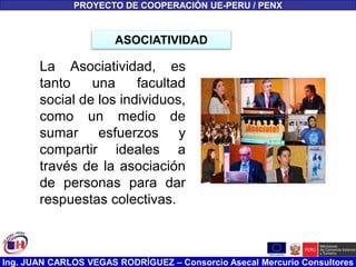 Ing. JUAN CARLOS VEGAS RODRÍGUEZ – Consorcio Asecal Mercurio Consultores
PROYECTO DE COOPERACIÓN UE-PERU / PENX
La Asociatividad, es
tanto una facultad
social de los individuos,
como un medio de
sumar esfuerzos y
compartir ideales a
través de la asociación
de personas para dar
respuestas colectivas.
ASOCIATIVIDAD
 