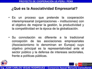 Ing. JUAN CARLOS VEGAS RODRÍGUEZ – Consorcio Asecal Mercurio Consultores
¿Qué es la Asociatividad Empresarial?
• Es un proceso que pretende la cooperación
interempresarial (organizaciones - instituciones) con
el objetivo de mejorar la gestión, la productividad y
la competitividad en la época de la globalización.
• Su connotación es diferente a la tradicional
concepción de las asociaciones empresariales
(Asociacionismo lo denominan en Europa) cuyo
objetivo principal es la representatividad ante el
sector público y la defensa de intereses sectoriales,
frente a políticas públicas.
PROYECTO DE COOPERACIÓN UE-PERU / PENX
 