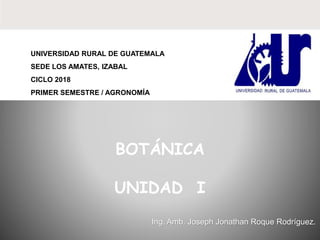 UNIVERSIDAD RURAL DE GUATEMALA
SEDE LOS AMATES, IZABAL
CICLO 2018
PRIMER SEMESTRE / AGRONOMÍA
Ing. Amb. Joseph Jonathan Roque Rodríguez.
BOTÁNICA
UNIDAD I
 
