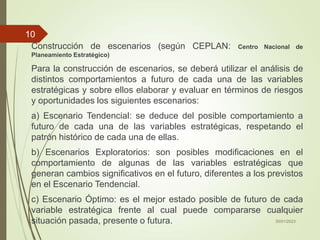 Construcción de escenarios (según CEPLAN: Centro Nacional de
Planeamiento Estratégico)
Para la construcción de escenarios, se deberá utilizar el análisis de
distintos comportamientos a futuro de cada una de las variables
estratégicas y sobre ellos elaborar y evaluar en términos de riesgos
y oportunidades los siguientes escenarios:
a) Escenario Tendencial: se deduce del posible comportamiento a
futuro de cada una de las variables estratégicas, respetando el
patrón histórico de cada una de ellas.
b) Escenarios Exploratorios: son posibles modificaciones en el
comportamiento de algunas de las variables estratégicas que
generan cambios significativos en el futuro, diferentes a los previstos
en el Escenario Tendencial.
c) Escenario Óptimo: es el mejor estado posible de futuro de cada
variable estratégica frente al cual puede compararse cualquier
situación pasada, presente o futura. 30/01/2023
10
 