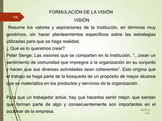 30/01/2
023
106
FORMULACIÓN DE LA VISIÓN
VISIÓN
Resume los valores y aspiraciones de la Institución, en términos muy
genéricos, sin hacer planteamientos específicos sobre las estrategias
utilizadas para que se haga realidad.
¿ Qué es lo queremos crear?
Peter Senge: Las visiones que se comparten en la Institución, "...crean un
sentimiento de comunidad que impregna a la organización en su conjunto
y hacen que sus diversas actividades sean coherentes". Esto origina que
el trabajo se haga parte de la búsqueda de un propósito de mayor alcance
que se materializa en los productos y servicios de la organización.
Para que un trabajador actúe, hay que hacerlos sentir mejor, que sientan
que forman parte de algo y consecuentemente son importantes en el
accionar de la empresa.
 