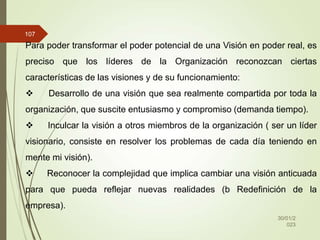 30/01/2
023
107
Para poder transformar el poder potencial de una Visión en poder real, es
preciso que los líderes de la Organización reconozcan ciertas
características de las visiones y de su funcionamiento:
 Desarrollo de una visión que sea realmente compartida por toda la
organización, que suscite entusiasmo y compromiso (demanda tiempo).
 Inculcar la visión a otros miembros de la organización ( ser un líder
visionario, consiste en resolver los problemas de cada día teniendo en
mente mi visión).
 Reconocer la complejidad que implica cambiar una visión anticuada
para que pueda reflejar nuevas realidades (b Redefinición de la
empresa).
 