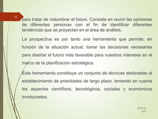 para tratar de vislumbrar el futuro. Consiste en reunir las opiniones
de diferentes personas con el fin de identificar diferentes
tendencias que se proyectan en el área de análisis.
La prospectiva es por tanto una herramienta que permite, en
función de la situación actual, tomar las decisiones necesarias
para diseñar el futuro más favorable para nuestros intereses en el
marco de la planificación estratégica.
Esta herramienta constituye un conjunto de técnicas destinadas al
establecimiento de prioridades de largo plazo, teniendo en cuenta
los aspectos científicos, tecnológicos, sociales y económicos
involucrados.
30/01/2
023
11
 