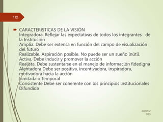  CARACTERISTICAS DE LA VISIÓN
Integradora. Reflejar las expectativas de todos los integrantes de
la Institución
Amplia: Debe ser extensa en función del campo de visualización
del futuro
Realizable. Aspiración posible. No puede ser un sueño inútil.
Activa. Debe inducir y promover la acción
Realista. Debe sustentarse en el manejo de información fidedigna
Alentadora Debe ser positiva, incentivadora, inspiradora,
motivadora hacia la acción
Limitada o Temporal
Consistente Debe ser coherente con los principios institucionales
Difundida
30/01/2
023
112
 