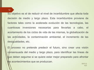 Su objetivo es el de reducir el nivel de incertidumbre que afecta toda
decisión de medio y largo plazo. Esta incertidumbre proviene de
factores tales como la acelerada evolución de las tecnologías, las
cuantiosas inversiones necesarias para llevarlas a cabo, el
acortamiento de los ciclos de vida de las mismas, la globalización de
las actividades, la contaminación ambiental, el incremento de las
desigualdades, etc.
El proceso no pretende predecir el futuro, sino crear una visión
consensuada del medio y largo plazo, para identificar las líneas de
que deben seguirse si se quiere estar mejor preparado para afrontar
los acontecimientos que se produzcan.
30/01/2
023
12
 