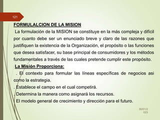 30/01/2
023
121
FORMULALCION DE LA MISION
La formulación de la MISION se constituye en la más compleja y difícil
por cuanto debe ser un enunciado breve y claro de las razones que
justifiquen la existencia de la Organización, el propósito o las funciones
que desea satisfacer, su base principal de consumidores y los métodos
fundamentales a través de las cuales pretende cumplir este propósito.
La Misión Proporciona:
. El contexto para formular las líneas específicas de negocios asi
como la estrategia.
. Establece el campo en el cual competirá.
. Determina la manera como asignará los recursos.
. El modelo general de crecimiento y dirección para el futuro.
 