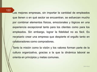 Las mejores empresas, sin importar la cantidad de empleados
que tienen o en qué sector se encuentran, se esfuerzan mucho
por combinar elementos físicos, emocionales y lógicos en una
experiencia excepcional tanto para los clientes como para los
empleados. Sin embargo, lograr la fidelidad no es fácil. Es
necesario crear una empresa que despierte el orgullo tanto en
colaboradores como compradores.
Tanto la misión como la visión y los valores forman parte de la
cultura organizativa, gracias a la que la dinámica laboral se
orienta en principios y metas comunes.
30/01/2023
122
 