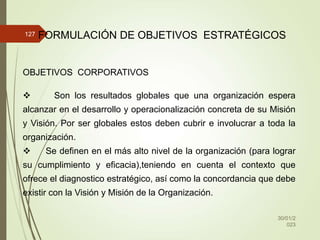 30/01/2
023
127 FORMULACIÓN DE OBJETIVOS ESTRATÉGICOS
OBJETIVOS CORPORATIVOS
 Son los resultados globales que una organización espera
alcanzar en el desarrollo y operacionalización concreta de su Misión
y Visión. Por ser globales estos deben cubrir e involucrar a toda la
organización.
 Se definen en el más alto nivel de la organización (para lograr
su cumplimiento y eficacia),teniendo en cuenta el contexto que
ofrece el diagnostico estratégico, así como la concordancia que debe
existir con la Visión y Misión de la Organización.
 