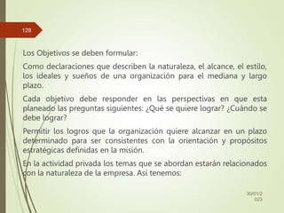 Los Objetivos se deben formular:
Como declaraciones que describen la naturaleza, el alcance, el estilo,
los ideales y sueños de una organización para el mediana y largo
plazo.
Cada objetivo debe responder en las perspectivas en que esta
planeado las preguntas siguientes: ¿Qué se quiere lograr? ¿Cuándo se
debe lograr?
Permitir los logros que la organización quiere alcanzar en un plazo
determinado para ser consistentes con la orientación y propósitos
estratégicas definidas en la misión.
En la actividad privada los temas que se abordan estarán relacionados
con la naturaleza de la empresa. Así tenemos:
30/01/2
023
128
 