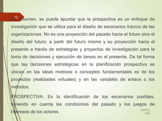 En resumen, se puede apuntar que la prospectiva es un enfoque de
investigación que se utiliza para el diseño de escenarios futuros de las
organizaciones. No es una proyección del pasado hacia el futuro sino el
diseño del futuro, a partir del futuro mismo y su proyección hacia el
presente a través de estrategias y proyectos de investigación para la
toma de decisiones y ejecución de tareas en el presente. De tal forma
que las decisiones estratégicas en la planificación prospectiva se
ubican en las ideas motrices o conceptos fundamentales es de los
proyectos (realidades virtuales) y en las variables de enlace o los
métodos.
PROSPECTIVA: Es la identificación de los escenarios posibles,
teniendo en cuenta las condiciones del pasado y los juegos de
intereses de los actores
30/01/2
023
13
 
