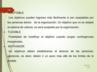 30/01/2
023
132
 ACEPTABLE
Los objetivos pueden lograrse más fácilmente si son aceptables por
las personas dentro de la organización. Un objetivo que no se adapte
al sistema de valores, no será aceptado por la organización.
 FLEXIBLE
Posibilidad de modificar el objetivo cuando surgen contingencias
inesperadas.
 MOTIVADOR
los objetivos deben establecerse al alcance de las personas,
agresivos, es decir, deben ir un poco mas allá de los limites de lo
posible.
 