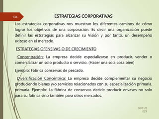 ESTRATEGIAS CORPORATIVAS
Las estrategias corporativas nos muestran los diferentes caminos de cómo
lograr los objetivos de una corporación. Es decir una organización puede
definir las estrategias para alcanzar su Visión y por tanto, un desempeño
exitoso en el mercado.
ESTRATEGIAS OFENSIVAS O DE CRECIMIENTO
Concentración: La empresa decide especializarse en producir, vender o
comercializar un solo producto o servicio. (Hacer una sola cosa bien)
Ejemplo: Fábrica conservas de pescado.
Diversificación Concéntrica: La empresa decide complementar su negocio
produciendo bienes y/o servicios relacionados con su especialización primaria.
primaria. Ejemplo: La fábrica de conservas decide producir envases no solo
para su fábrica sino también para otros mercados.
30/01/2
023
134
 