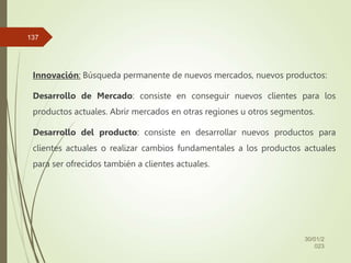 Innovación: Búsqueda permanente de nuevos mercados, nuevos productos:
Desarrollo de Mercado: consiste en conseguir nuevos clientes para los
productos actuales. Abrir mercados en otras regiones u otros segmentos.
Desarrollo del producto: consiste en desarrollar nuevos productos para
clientes actuales o realizar cambios fundamentales a los productos actuales
para ser ofrecidos también a clientes actuales.
30/01/2
023
137
 