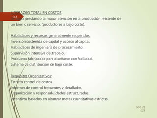 LIDERAZGO TOTAL EN COSTOS
Se logra prestando la mayor atención en la producción eficiente de
un bien o servicio. (productores a bajo costo).
Habilidades y recursos generalmente requeridos:
Inversión sostenida de capital y acceso al capital.
Habilidades de ingeniería de procesamiento.
Supervisión intensiva del trabajo.
Productos fabricados para diseñarse con facilidad.
Sistema de distribución de bajo coste.
Requisitos Organizativos:
Estricto control de costos.
Informes de control frecuentes y detallados.
Organización y responsabilidades estructuradas.
Incentivos basados en alcanzar metas cuantitativas estrictas.
30/01/2
023
141
 