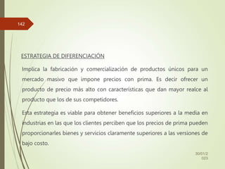 ESTRATEGIA DE DIFERENCIACIÓN
Implica la fabricación y comercialización de productos únicos para un
mercado masivo que impone precios con prima. Es decir ofrecer un
producto de precio más alto con características que dan mayor realce al
producto que los de sus competidores.
Esta estrategia es viable para obtener beneficios superiores a la media en
industrias en las que los clientes perciben que los precios de prima pueden
proporcionarles bienes y servicios claramente superiores a las versiones de
bajo costo.
30/01/2
023
142
 
