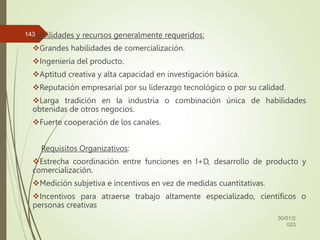Habilidades y recursos generalmente requeridos:
Grandes habilidades de comercialización.
Ingeniería del producto.
Aptitud creativa y alta capacidad en investigación básica.
Reputación empresarial por su liderazgo tecnológico o por su calidad.
Larga tradición en la industria o combinación única de habilidades
obtenidas de otros negocios.
Fuerte cooperación de los canales.
Requisitos Organizativos:
Estrecha coordinación entre funciones en I+D, desarrollo de producto y
comercialización.
Medición subjetiva e incentivos en vez de medidas cuantitativas.
Incentivos para atraerse trabajo altamente especializado, científicos o
personas creativas
30/01/2
023
143
 