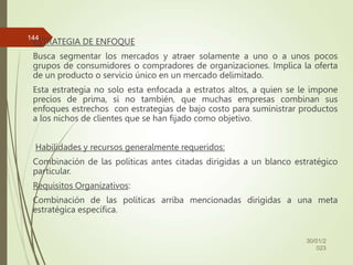 ESTRATEGIA DE ENFOQUE
Busca segmentar los mercados y atraer solamente a uno o a unos pocos
grupos de consumidores o compradores de organizaciones. Implica la oferta
de un producto o servicio único en un mercado delimitado.
Esta estrategia no solo esta enfocada a estratos altos, a quien se le impone
precios de prima, si no también, que muchas empresas combinan sus
enfoques estrechos con estrategias de bajo costo para suministrar productos
a los nichos de clientes que se han fijado como objetivo.
Habilidades y recursos generalmente requeridos:
Combinación de las políticas antes citadas dirigidas a un blanco estratégico
particular.
Requisitos Organizativos:
Combinación de las políticas arriba mencionadas dirigidas a una meta
estratégica específica.
30/01/2
023
144
 