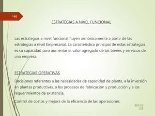 ESTRATEGIAS A NIVEL FUNCIONAL
Las estrategias a nivel funcional fluyen armónicamente a partir de las
estrategias a nivel Empresarial. La característica principal de estas estrategias
es su capacidad para aumentar el valor agregado de los bienes y servicios de
una empresa.
ESTRATEGIAS OPERATIVAS
Decisiones referentes a las necesidades de capacidad de planta, a la inversión
en plantas productivas, a los procesos de fabricación y producción y a los
requerimientos de existencia.
Control de costos y mejora de la eficiencia de las operaciones.
30/01/2
023
146
 