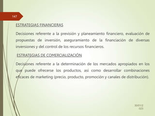 ESTRATEGIAS FINANCIERAS
Decisiones referente a la previsión y planeamiento financiero, evaluación de
propuestas de inversión, aseguramiento de la financiación de diversas
inversiones y del control de los recursos financieros.
ESTRATEGIAS DE COMERCIALIZACIÓN
Decisiones referente a la determinación de los mercados apropiados en los
que puede ofrecerse los productos, así como desarrollar combinaciones
eficaces de marketing (precio, producto, promoción y canales de distribución).
30/01/2
023
147
 