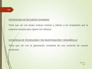 ESTRATEGIAS DE RECURSOS HUMANOS
Tiene que ver con atraer, evaluar, motivar y retener a los empleados que la
empresa necesita para operar con eficacia.
ESTRATEGIA DE TECNOLOGÍA Y DE INVESTIGACIÓN Y DESARROLLO
Tiene que ver con la generación constante de una corriente de nuevos
productos.
30/01/2
023
148
 