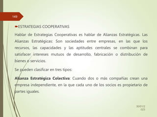 ESTRATEGIAS COOPERATIVAS
Hablar de Estrategias Cooperativas es hablar de Alianzas Estratégicas. Las
Alianzas Estratégicas: Son sociedades entre empresas, en las que los
recursos, las capacidades y las aptitudes centrales se combinan para
satisfacer intereses mutuos de desarrollo, fabricación o distribución de
bienes o servicios.
Se pueden clasificar en tres tipos:
Alianza Estratégica Colectiva: Cuando dos o más compañías crean una
empresa independiente, en la que cada uno de los socios es propietario de
partes iguales.
30/01/2
023
149
 