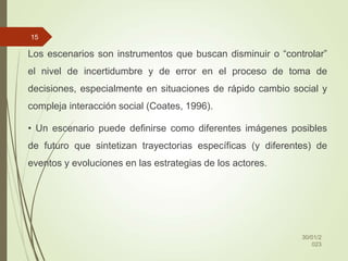 Los escenarios son instrumentos que buscan disminuir o “controlar”
el nivel de incertidumbre y de error en el proceso de toma de
decisiones, especialmente en situaciones de rápido cambio social y
compleja interacción social (Coates, 1996).
• Un escenario puede definirse como diferentes imágenes posibles
de futuro que sintetizan trayectorias específicas (y diferentes) de
eventos y evoluciones en las estrategias de los actores.
30/01/2
023
15
 