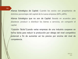 Alianza Estratégica de Capital: Cuando los socios son propietarios de
distintos porcentajes del capital de la nueva empresa (60% y40%).
Alianza Estratégica que no son de Capital: Basada en acuerdos para
abastecer, producir o distribuir los bienes o servicios, sin compartir el
capital.
“Colusión Tácita”:Cuando varias empresas de una industria cooperan en
forma tácita para reducir la producción por debajo del nivel competitivo
potencial a fin de aumentar así los precios por encima del nivel de
competencia.
30/01/2
023
150
 