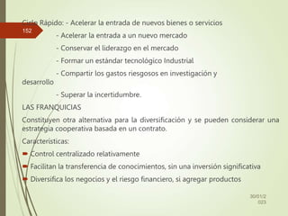 Ciclo Rápido: - Acelerar la entrada de nuevos bienes o servicios
- Acelerar la entrada a un nuevo mercado
- Conservar el liderazgo en el mercado
- Formar un estándar tecnológico Industrial
- Compartir los gastos riesgosos en investigación y
desarrollo
- Superar la incertidumbre.
LAS FRANQUICIAS
Constituyen otra alternativa para la diversificación y se pueden considerar una
estrategia cooperativa basada en un contrato.
Características:
 Control centralizado relativamente
 Facilitan la transferencia de conocimientos, sin una inversión significativa
 Diversifica los negocios y el riesgo financiero, si agregar productos
30/01/2
023
152
 