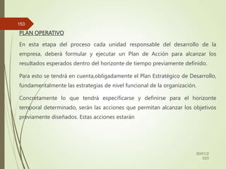 PLAN OPERATIVO
En esta etapa del proceso cada unidad responsable del desarrollo de la
empresa, deberá formular y ejecutar un Plan de Acción para alcanzar los
resultados esperados dentro del horizonte de tiempo previamente definido.
Para esto se tendrá en cuenta,obligadamente el Plan Estratégico de Desarrollo,
fundamentalmente las estrategias de nivel funcional de la organización.
Concretamente lo que tendrá especificarse y definirse para el horizonte
temporal determinado, serán las acciones que permitan alcanzar los objetivos
previamente diseñados. Estas acciones estarán
30/01/2
023
153
 