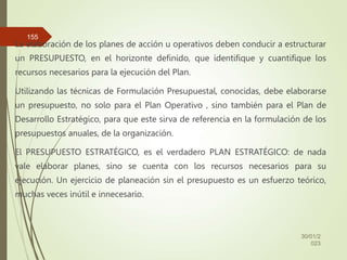 La elaboración de los planes de acción u operativos deben conducir a estructurar
un PRESUPUESTO, en el horizonte definido, que identifique y cuantifique los
recursos necesarios para la ejecución del Plan.
Utilizando las técnicas de Formulación Presupuestal, conocidas, debe elaborarse
un presupuesto, no solo para el Plan Operativo , sino también para el Plan de
Desarrollo Estratégico, para que este sirva de referencia en la formulación de los
presupuestos anuales, de la organización.
El PRESUPUESTO ESTRATÉGICO, es el verdadero PLAN ESTRATÉGICO: de nada
vale elaborar planes, sino se cuenta con los recursos necesarios para su
ejecución. Un ejercicio de planeación sin el presupuesto es un esfuerzo teórico,
muchas veces inútil e innecesario.
30/01/2
023
155
 