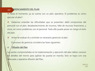 GERENCIAMIENTO DEL PLAN
 Hasta el momento, ya se cuenta con un plan operativo. El problemas es cómo
ejecutar el plan?.
 Debemos entender las dificultades que se presentan: débil compromiso del
personal con el plan, desabastecimiento de insumos, falta de recursos financieros, y
otros; así como problemas con el personal. Todo ello puede poner en riesgo el éxito
del plan.
 Antes de evaluar el y controlar es necesario gerenciar el plan
El proceso de gerencia considera las fases siguientes:
a) Difusión del Plan
Las partes comprometidas en la implementación y ejecución del plan deben conocer
los detalles del mismo para agilizar las puesta en marcha. Esto se logra con una
adecuada y operativa difusión del Plan.
30/01/2
023
157
 