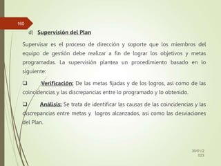d) Supervisión del Plan
Supervisar es el proceso de dirección y soporte que los miembros del
equipo de gestión debe realizar a fin de lograr los objetivos y metas
programadas. La supervisión plantea un procedimiento basado en lo
siguiente:
 Verificación: De las metas fijadas y de los logros, así como de las
coincidencias y las discrepancias entre lo programado y lo obtenido.
 Análisis: Se trata de identificar las causas de las coincidencias y las
discrepancias entre metas y logros alcanzados, así como las desviaciones
del Plan.
30/01/2
023
160
 