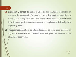  Evaluación y control: Se juzga el valor de los resultados obtenidos en
relación a lo programado. Se tiene en cuenta los objetivos específicos y
metas, y con los responsables de decide replantear, rediseñar o repotenciar
las actividades que fueron necesarias para el cumplimiento de los objetivos
objetivos y metas.
 Recomendaciones: Referida a las indicaciones de cómo debe proceder en
un futuro inmediato los colaboradores del plan, en relación a las
actividades observadas.
30/01/2
023
161
 