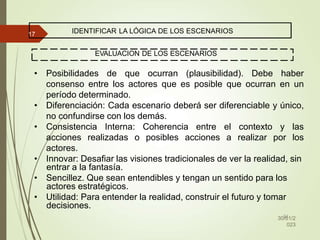IDENTIFICAR LA LÓGICA DE LOS ESCENARIOS
EVALUACION DE LOS ESCENARIOS
• Posibilidades de que ocurran (plausibilidad). Debe haber
consenso entre los actores que es posible que ocurran en un
período determinado.
• Diferenciación: Cada escenario deberá ser diferenciable y único,
no confundirse con los demás.
• Consistencia Interna: Coherencia entre el contexto y las
acciones realizadas o posibles acciones a realizar por los
actores.
• Innovar: Desafiar las visiones tradicionales de ver la realidad, sin
entrar a la fantasía.
• Sencillez. Que sean entendibles y tengan un sentido para los
actores estratégicos.
• Utilidad: Para entender la realidad, construir el futuro y tomar
decisiones.
32
30/01/2
023
17
 