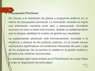  Presupuesto Plurianual
Se vincula a la realización de planes y programas públicos en un
marco de presupuesto plurianual. La innovación consiste en lograr
una articulación creciente entre plan y presupuesto, formalizar
procesos en torno a estos instrumentos, diseñar un eslabonamiento
que le otorgue viabilidad al modelo de gestión por resultados.
La programación plurianual está intrínsecamente vinculada a la
eficiencia y eficacia de las políticas públicas; no se puede pensar
en impactos significativos con problemas frecuentes de pare y siga
en los programas. No se percibe la calidad en la gestión publica o
privada a los vaivenes coyunturales.
La estrategia debe hacer énfasis en la Planificación de Largo Plazo
y evitar la negociación de corto plazo.
30/01/2
023
18
 