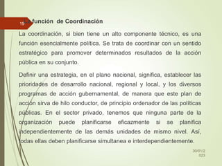2.La función de Coordinación
La coordinación, si bien tiene un alto componente técnico, es una
función esencialmente política. Se trata de coordinar con un sentido
estratégico para promover determinados resultados de la acción
pública en su conjunto.
Definir una estrategia, en el plano nacional, significa, establecer las
prioridades de desarrollo nacional, regional y local, y los diversos
programas de acción gubernamental, de manera que este plan de
acción sirva de hilo conductor, de principio ordenador de las políticas
públicas. En el sector privado, tenemos que ninguna parte de la
organización puede planificarse eficazmente si se planifica
independientemente de las demás unidades de mismo nivel. Así,
todas ellas deben planificarse simultanea e interdependientemente.
30/01/2
023
19
 