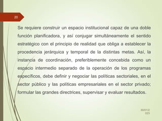 Se requiere construir un espacio institucional capaz de una doble
función planificadora, y así conjugar simultáneamente el sentido
estratégico con el principio de realidad que obliga a establecer la
procedencia jerárquica y temporal de la distintas metas. Así, la
instancia de coordinación, preferiblemente concebida como un
espacio intermedio separado de la operación de los programas
específicos, debe definir y negociar las políticas sectoriales, en el
sector público y las políticas empresariales en el sector privado;
formular las grandes directrices, supervisar y evaluar resultados.
30/01/2
023
20
 