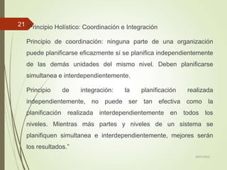 “Principio Holístico: Coordinación e Integración
Principio de coordinación: ninguna parte de una organización
puede planificarse eficazmente sí se planifica independientemente
de las demás unidades del mismo nivel. Deben planificarse
simultanea e interdependientemente.
Principio de integración: la planificación realizada
independientemente, no puede ser tan efectiva como la
planificación realizada interdependientemente en todos los
niveles. Mientras más partes y niveles de un sistema se
planifiquen simultanea e interdependientemente, mejores serán
los resultados.”
30/01/2023
21
 