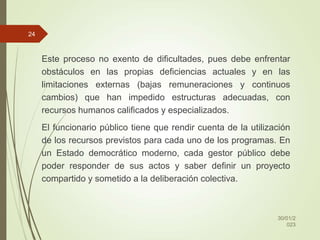 Este proceso no exento de dificultades, pues debe enfrentar
obstáculos en las propias deficiencias actuales y en las
limitaciones externas (bajas remuneraciones y continuos
cambios) que han impedido estructuras adecuadas, con
recursos humanos calificados y especializados.
El funcionario público tiene que rendir cuenta de la utilización
de los recursos previstos para cada uno de los programas. En
un Estado democrático moderno, cada gestor público debe
poder responder de sus actos y saber definir un proyecto
compartido y sometido a la deliberación colectiva.
30/01/2
023
24
 