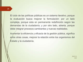 El ciclo de las políticas públicas es un sistema iterativo, porque
la evaluación busca mejorar la formulación: por un lado
compleja, porque esta en permanente redefinición según las
demandas de la ciudadanía; y por otro lado, abierta, porque
debe integrar procesos cambiantes y nuevas realidades.
Aumentar la eficiencia y eficacia de la gestión pública, significa
entre otras cosas, mejorar la relación entre los organismos del
Estado y la ciudadanía.
30/01/2
023
25
 