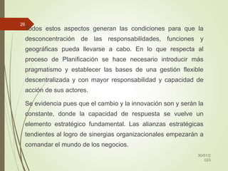 Todos estos aspectos generan las condiciones para que la
desconcentración de las responsabilidades, funciones y
geográficas pueda llevarse a cabo. En lo que respecta al
proceso de Planificación se hace necesario introducir más
pragmatismo y establecer las bases de una gestión flexible
descentralizada y con mayor responsabilidad y capacidad de
acción de sus actores.
Se evidencia pues que el cambio y la innovación son y serán la
constante, donde la capacidad de respuesta se vuelve un
elemento estratégico fundamental. Las alianzas estratégicas
tendientes al logro de sinergias organizacionales empezarán a
comandar el mundo de los negocios.
30/01/2
023
26
 