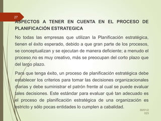 ASPECTOS A TENER EN CUENTA EN EL PROCESO DE
PLANIFICACIÓN ESTRATEGICA
No todas las empresas que utilizan la Planificación estratégica,
tienen el éxito esperado, debido a que gran parte de los procesos,
se conceptualizan y se ejecutan de manera deficiente; a menudo el
proceso no es muy creativo, más se preocupan del corto plazo que
del largo plazo.
Para que tenga éxito, un proceso de planificación estratégica debe
establecer los criterios para tomar las decisiones organizacionales
diarias y debe suministrar el patrón frente al cual se puede evaluar
tales decisiones. Este estándar para evaluar qué tan adecuado es
el proceso de planificación estratégica de una organización es
estricto y sólo pocas entidades lo cumplen a cabalidad.
30/01/2
023
27
 