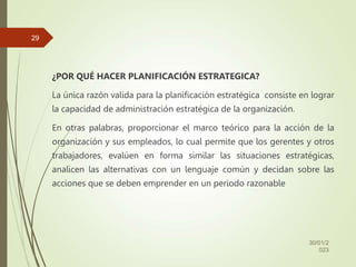 ¿POR QUÉ HACER PLANIFICACIÓN ESTRATEGICA?
La única razón valida para la planificación estratégica consiste en lograr
la capacidad de administración estratégica de la organización.
En otras palabras, proporcionar el marco teórico para la acción de la
organización y sus empleados, lo cual permite que los gerentes y otros
trabajadores, evalúen en forma similar las situaciones estratégicas,
analicen las alternativas con un lenguaje común y decidan sobre las
acciones que se deben emprender en un periodo razonable
30/01/2
023
29
 