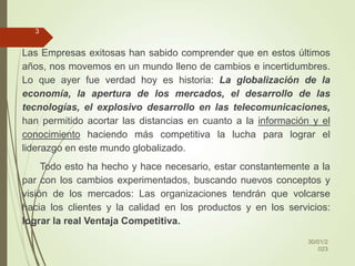 Las Empresas exitosas han sabido comprender que en estos últimos
años, nos movemos en un mundo lleno de cambios e incertidumbres.
Lo que ayer fue verdad hoy es historia: La globalización de la
economía, la apertura de los mercados, el desarrollo de las
tecnologías, el explosivo desarrollo en las telecomunicaciones,
han permitido acortar las distancias en cuanto a la información y el
conocimiento haciendo más competitiva la lucha para lograr el
liderazgo en este mundo globalizado.
Todo esto ha hecho y hace necesario, estar constantemente a la
par con los cambios experimentados, buscando nuevos conceptos y
visión de los mercados: Las organizaciones tendrán que volcarse
hacia los clientes y la calidad en los productos y en los servicios:
lograr la real Ventaja Competitiva.
30/01/2
023
3
 