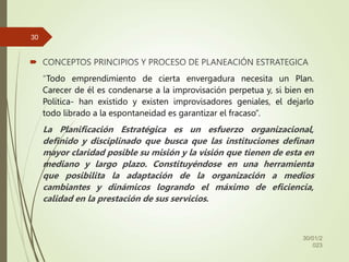  CONCEPTOS PRINCIPIOS Y PROCESO DE PLANEACIÓN ESTRATEGICA
“Todo emprendimiento de cierta envergadura necesita un Plan.
Carecer de él es condenarse a la improvisación perpetua y, si bien en
Política- han existido y existen improvisadores geniales, el dejarlo
todo librado a la espontaneidad es garantizar el fracaso”.
La Planificación Estratégica es un esfuerzo organizacional,
definido y disciplinado que busca que las instituciones definan
mayor claridad posible su misión y la visión que tienen de esta en
mediano y largo plazo. Constituyéndose en una herramienta
que posibilita la adaptación de la organización a medios
cambiantes y dinámicos logrando el máximo de eficiencia,
calidad en la prestación de sus servicios.
30/01/2
023
30
 