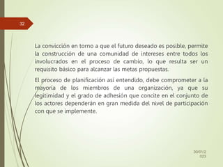 La convicción en torno a que el futuro deseado es posible, permite
la construcción de una comunidad de intereses entre todos los
involucrados en el proceso de cambio, lo que resulta ser un
requisito básico para alcanzar las metas propuestas.
El proceso de planificación así entendido, debe comprometer a la
mayoría de los miembros de una organización, ya que su
legitimidad y el grado de adhesión que concite en el conjunto de
los actores dependerán en gran medida del nivel de participación
con que se implemente.
30/01/2
023
32
 