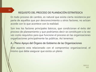 REQUISITO DEL PROCESO DE PLANEACIÓN ESTRATEGICA
En todo proceso de cambio, es natural que exista cierta resistencia por
parte de aquellos que por desconocimiento u otros factores, no actúan
acorde con lo que acontece con la realidad.
Son tres los factores principales básicos, que condicionan el éxito del
proceso de planeamiento y que podríamos decir se constituyen a la vez
vez como requisitos para que funcione el proceso en las organizaciones
organizaciones principalmente las públicas. Así tenemos:
A.- Pleno Apoyo del Órgano de Gobierno de las Organizaciones
Este aspecto esta relacionado con el compromiso organizacional, el
mismo que debe asegurar que exista un pleno
30/01/2
023
33
 
